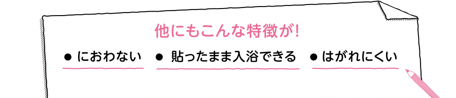 他にもこんな特徴が！ におわない 貼ったまま入浴できる はがれにくい