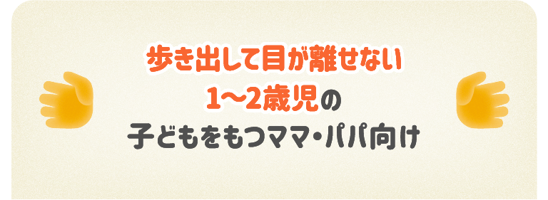 歩き出して目が離せない1～2歳児の子どもをもつママ・パパ向け