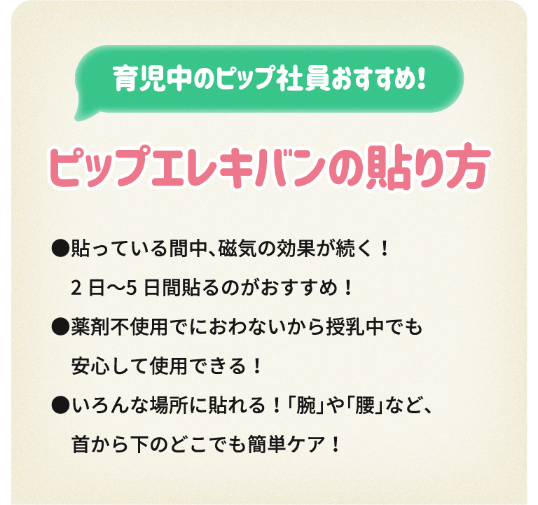 育児中のピップ社員おすすめ！ピップエレキバンの貼り方●貼っている間中、磁気の効果が続く！2日〜5日間貼るのがおすすめ！●薬剤不使用でにおわないから授乳中でも安心して使用できる！●いろんな場所に貼れる！「腕」や「腰」など、首から下のどこでも簡単ケア！