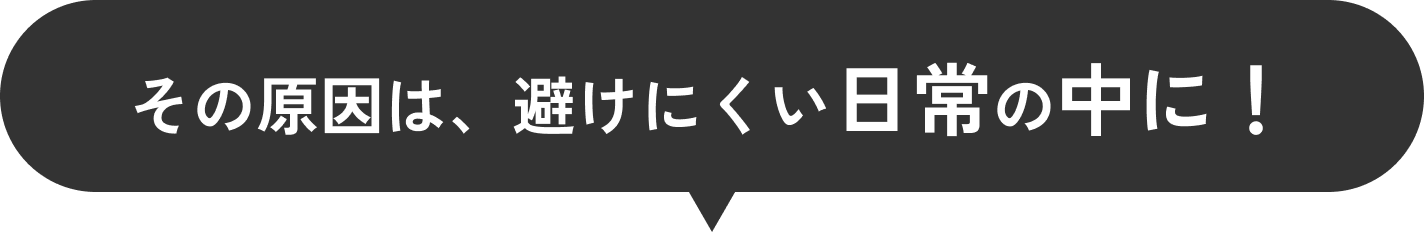 その原因は、避けにくい日常の中に！