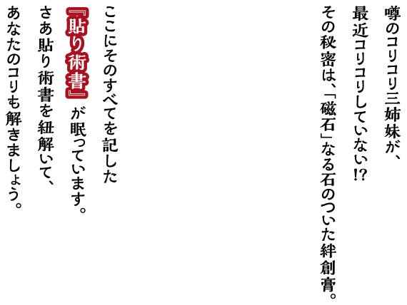 噂のコリコリ三姉妹が、最近コリコリしていない!?その秘密は、「磁石」なる石のついた絆創膏。ここにそのすべてを記した『貼り術書』が眠っています。さあ貼り術書を紐解いて、あなたのコリも解きましょう。